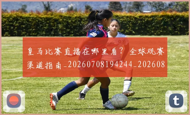 皇马比赛直播在哪里看？全球观赛渠道指南_20260708194244_20260802163603